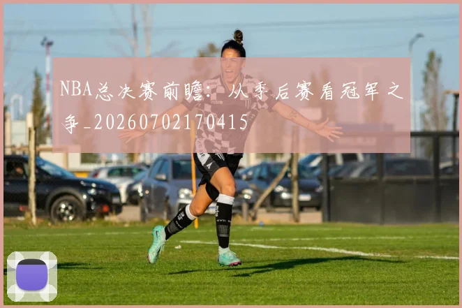 NBA总决赛前瞻:从季后赛看冠军之争_20260702170415