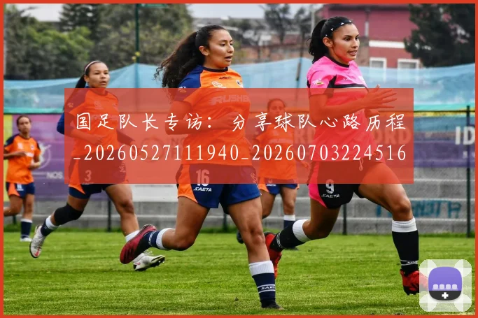 国足队长专访：分享球队心路历程_20260527111940_20260703224516