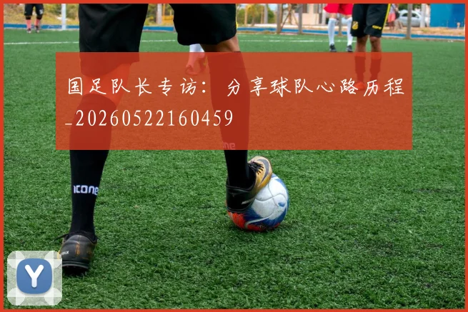 国足队长专访:分享球队心路历程_20260522160459