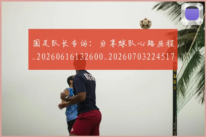 国足队长专访：分享球队心路历程_20260616132600_20260703224517_20260719165508