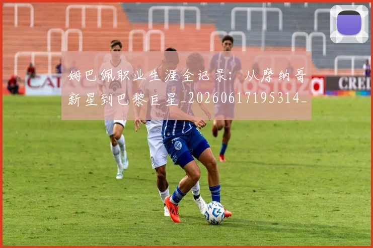 姆巴佩职业生涯全记录：从摩纳哥新星到巴黎巨星_20260617195314_20260703232044