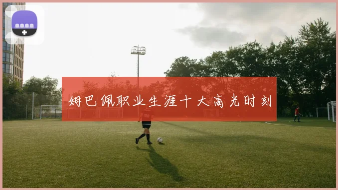 姆巴佩职业生涯十大高光时刻