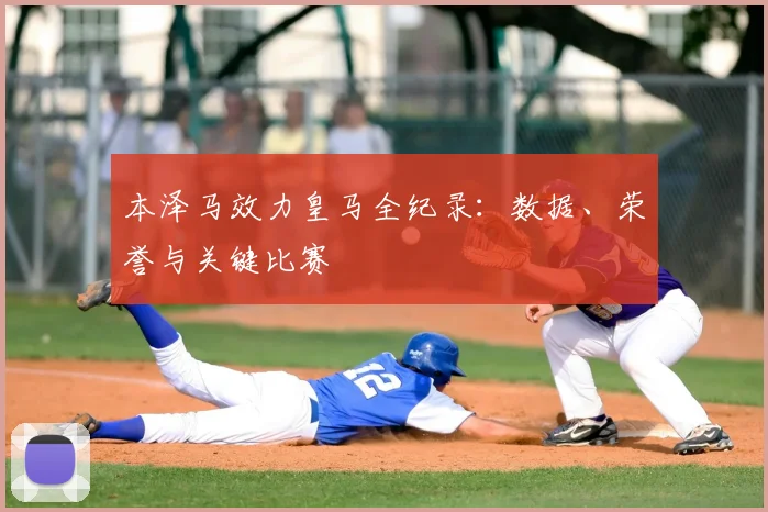 本泽马效力皇马全纪录:数据、荣誉与关键比赛