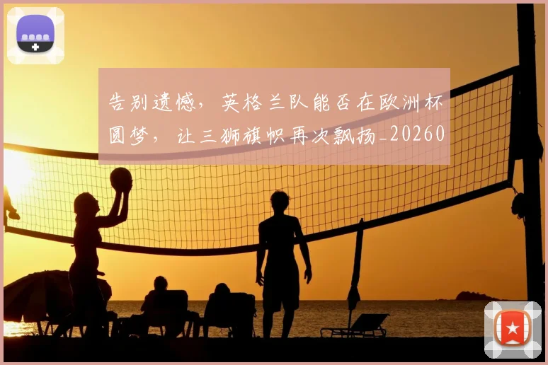告别遗憾,英格兰队能否在欧洲杯圆梦,让三狮旗帜再次飘扬_20260719155225