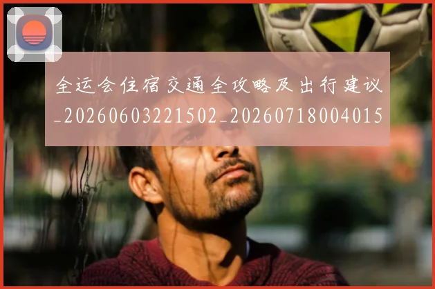 全运会住宿交通全攻略及出行建议_20260603221502_20260718004015