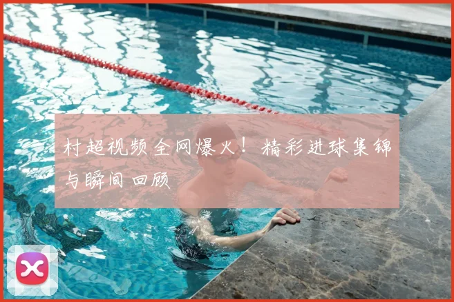 村超视频全网爆火！精彩进球集锦与瞬间回顾