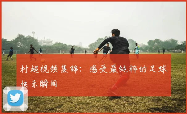 村超视频集锦：感受最纯粹的足球快乐瞬间
