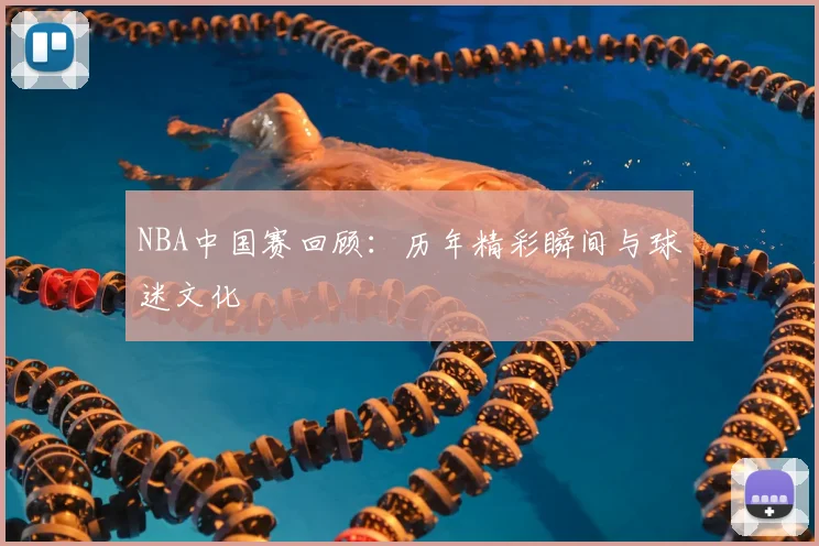 NBA中国赛回顾:历年精彩瞬间与球迷文化