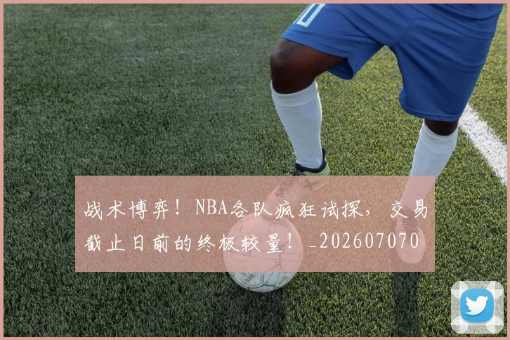 战术博弈！NBA各队疯狂试探，交易截止日前的终极较量！_20260707013445