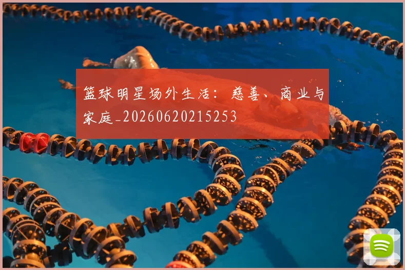 篮球明星场外生活：慈善、商业与家庭_20260620215253