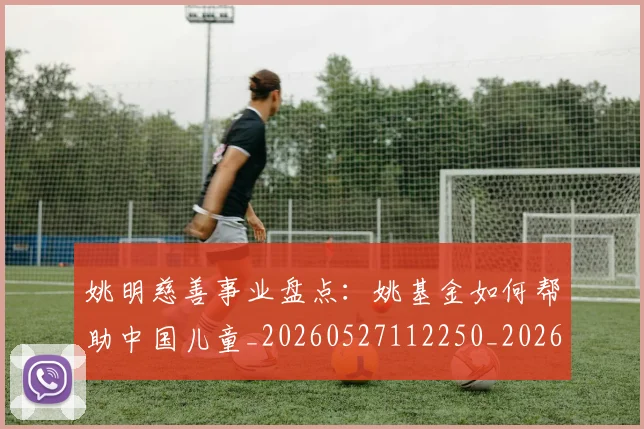 姚明慈善事业盘点:姚基金如何帮助中国儿童_20260527112250_20260703232826