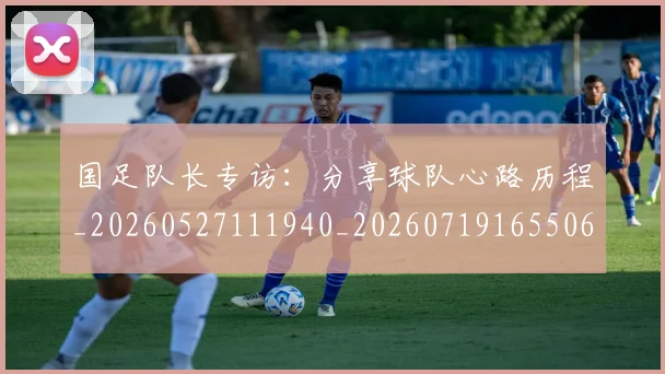 国足队长专访：分享球队心路历程_20260527111940_20260719165506